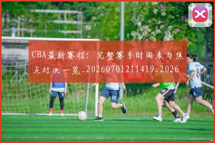 CBA最新赛程：完整赛季时间表与焦点对决一览_20260701211419_20260712045608