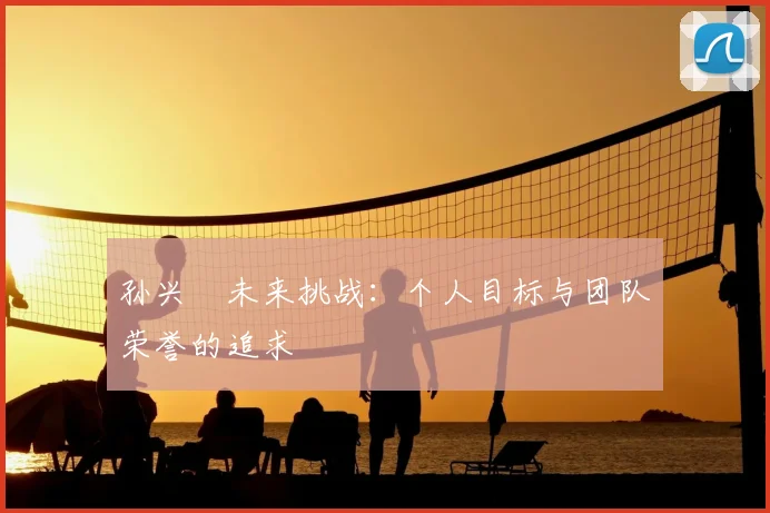 孙兴慜未来挑战：个人目标与团队荣誉的追求