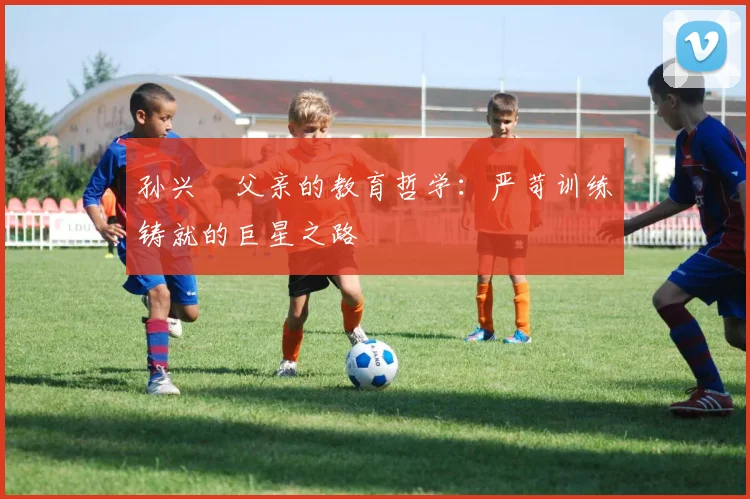 孙兴慜父亲的教育哲学：严苛训练铸就的巨星之路