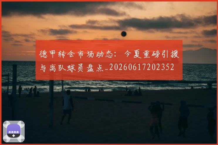 德甲转会市场动态：今夏重磅引援与离队球员盘点_20260617202352