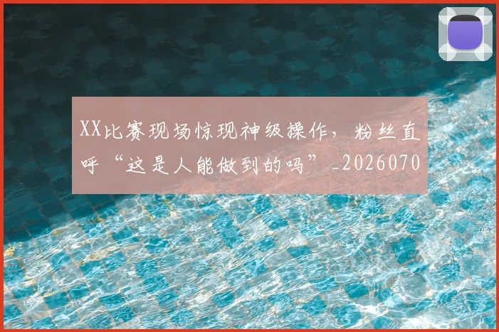 XX比赛现场惊现神级操作，粉丝直呼“这是人能做到的吗”_20260702172517_20260715182531