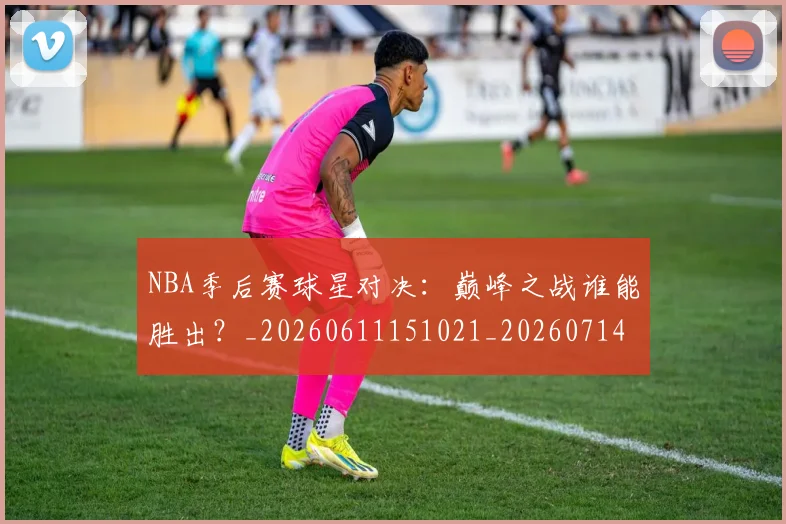 NBA季后赛球星对决：巅峰之战谁能胜出？_20260611151021_20260714212038