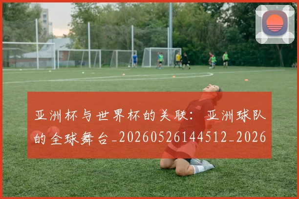 亚洲杯与世界杯的关联：亚洲球队的全球舞台_20260526144512_20260703211100