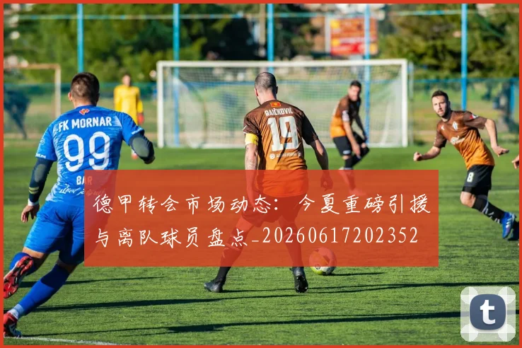 德甲转会市场动态：今夏重磅引援与离队球员盘点_20260617202352