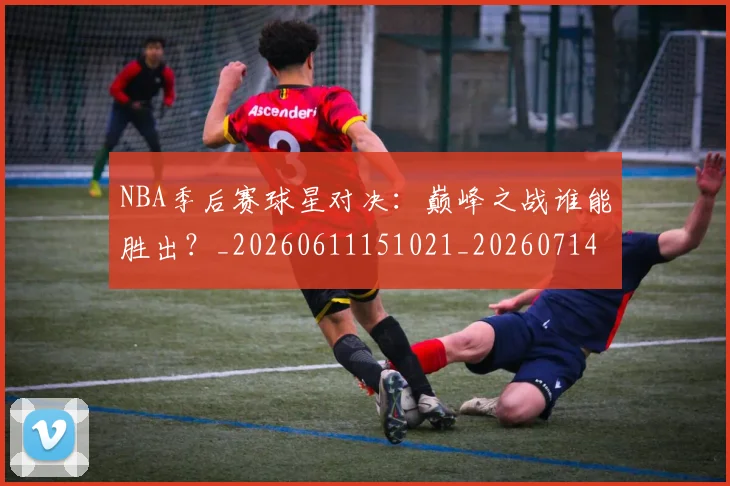 NBA季后赛球星对决：巅峰之战谁能胜出？_20260611151021_20260714212038