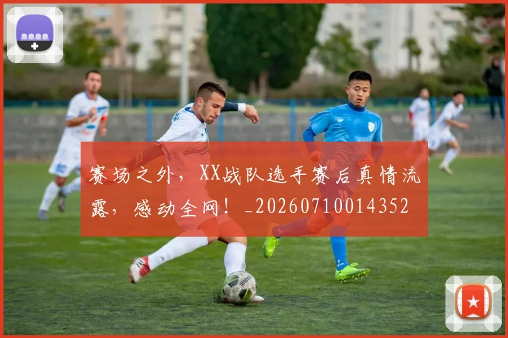 赛场之外，XX战队选手赛后真情流露，感动全网！_20260710014352
