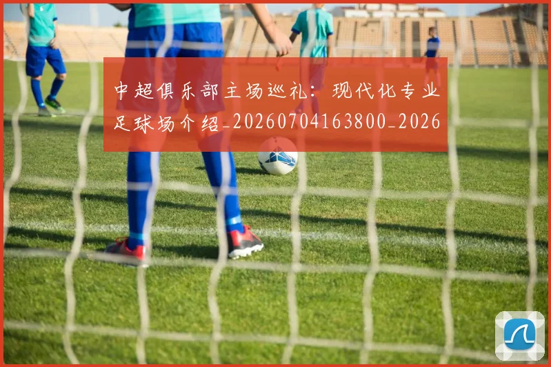 中超俱乐部主场巡礼：现代化专业足球场介绍_20260704163800_20260716185014