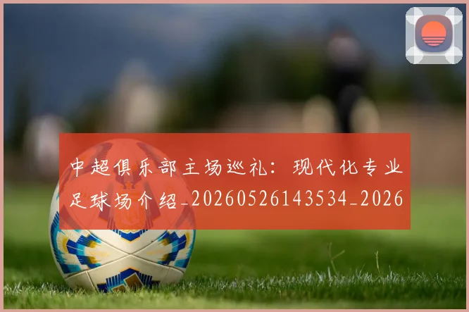 中超俱乐部主场巡礼:现代化专业足球场介绍_20260526143534_20260703203843_20260716185012