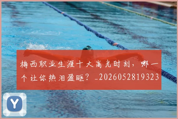 梅西职业生涯十大高光时刻,哪一个让你热泪盈眶?_20260528193232_20260707145203