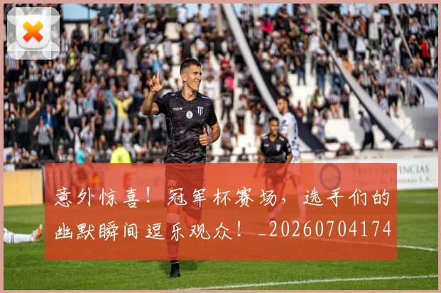 意外惊喜！冠军杯赛场，选手们的幽默瞬间逗乐观众！_20260704174457_20260724074304