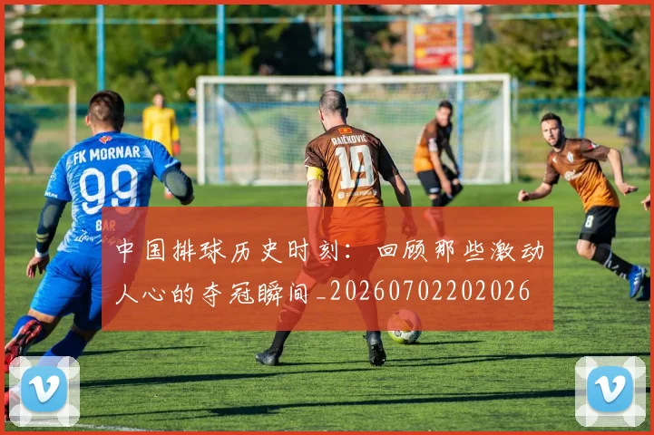 中国排球历史时刻：回顾那些激动人心的夺冠瞬间_20260702202026