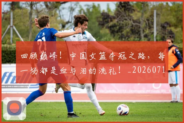 回顾巅峰！中国女篮夺冠之路，每一场都是血与泪的洗礼！_20260719160809