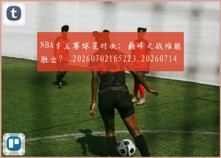 NBA季后赛球星对决:巅峰之战谁能胜出?_20260702165223_20260714212039