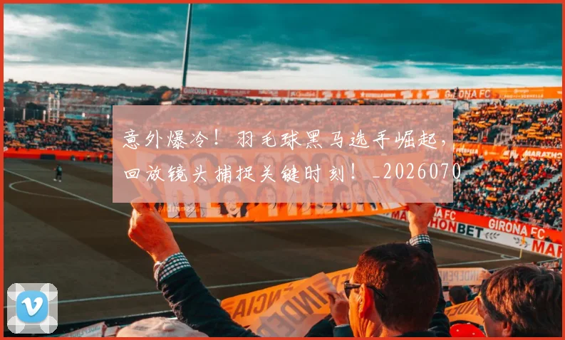 意外爆冷！羽毛球黑马选手崛起，回放镜头捕捉关键时刻！_20260704174458