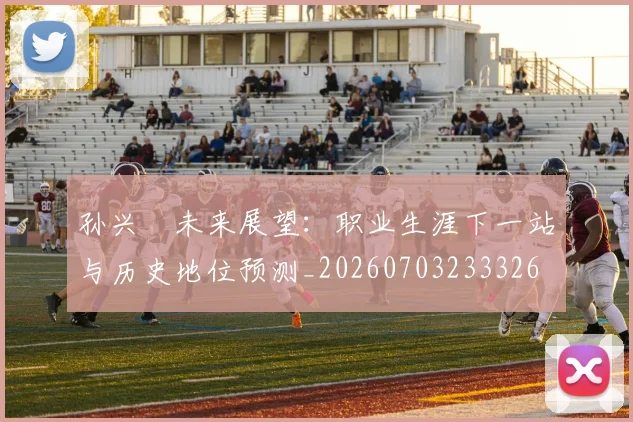 孙兴慜未来展望：职业生涯下一站与历史地位预测_20260703233326