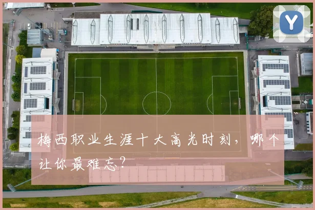 梅西职业生涯十大高光时刻，哪个让你最难忘？