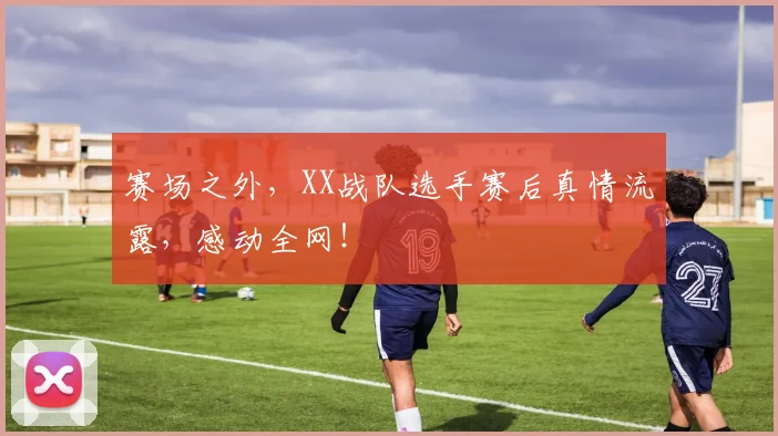 赛场之外，XX战队选手赛后真情流露，感动全网！