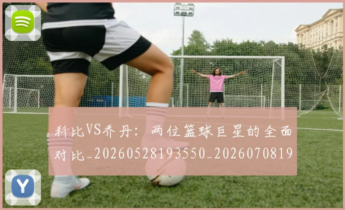 科比VS乔丹:两位篮球巨星的全面对比_20260528193550_20260708194939