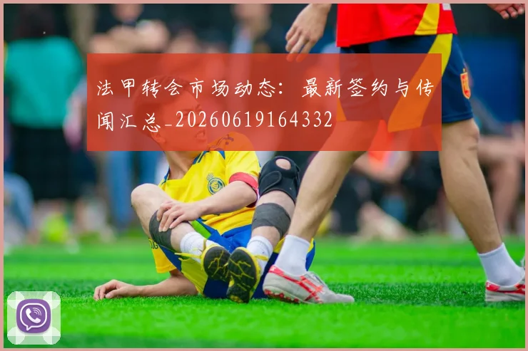法甲转会市场动态：最新签约与传闻汇总_20260619164332