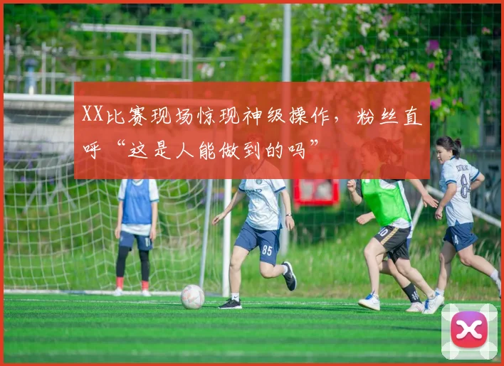 XX比赛现场惊现神级操作，粉丝直呼“这是人能做到的吗”