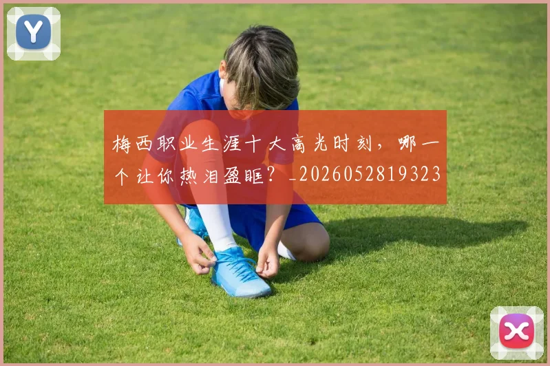 梅西职业生涯十大高光时刻，哪一个让你热泪盈眶？_20260528193232_20260707145203